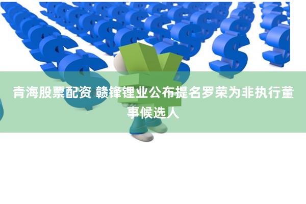 青海股票配资 赣锋锂业公布提名罗荣为非执行董事候选人
