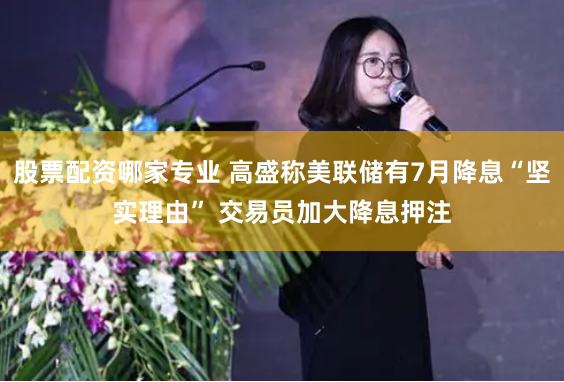 股票配资哪家专业 高盛称美联储有7月降息“坚实理由” 交易员加大降息押注