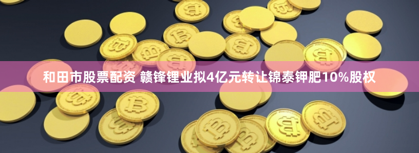 和田市股票配资 赣锋锂业拟4亿元转让锦泰钾肥10%股权