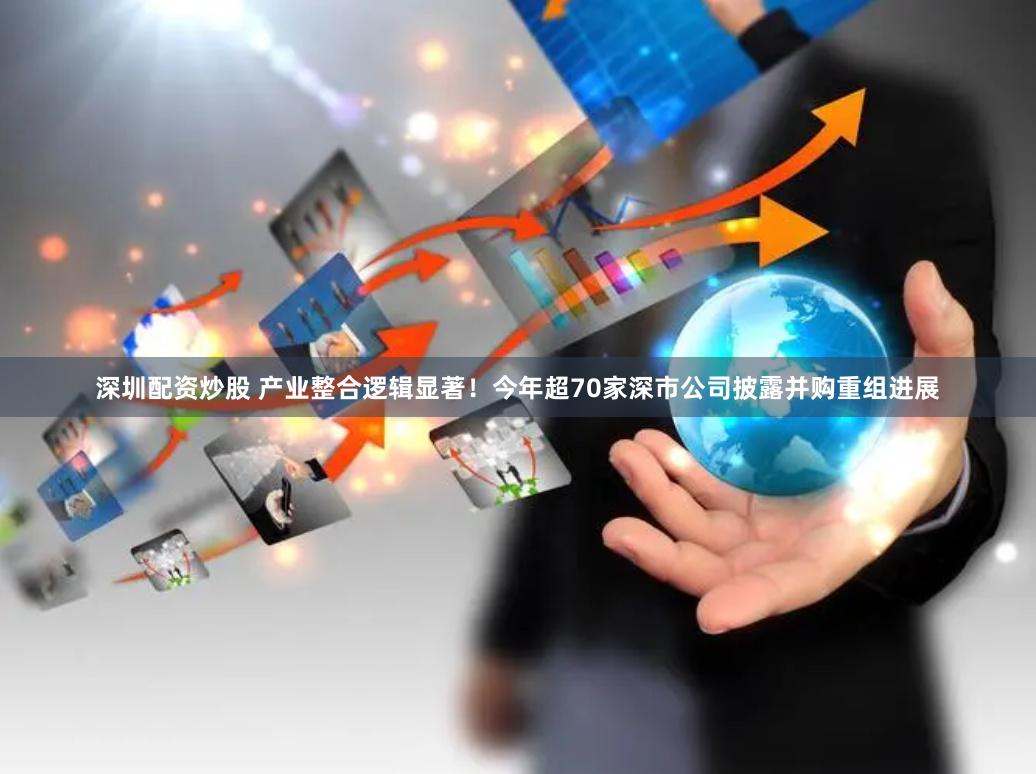 深圳配资炒股 产业整合逻辑显著！今年超70家深市公司披露并购重组进展