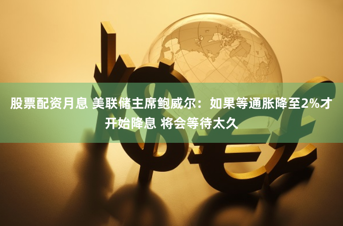 股票配资月息 美联储主席鲍威尔：如果等通胀降至2%才开始降息 将会等待太久