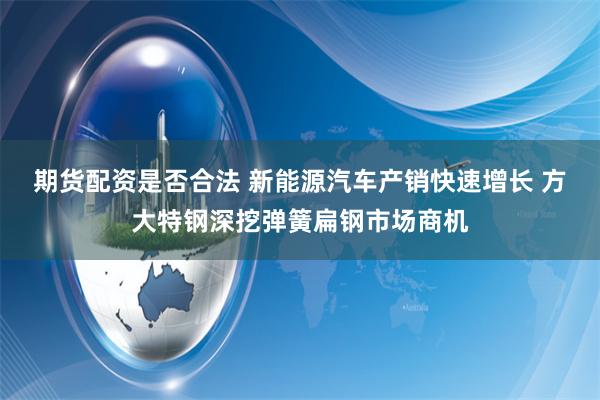 期货配资是否合法 新能源汽车产销快速增长 方大特钢深挖弹簧扁钢市场商机