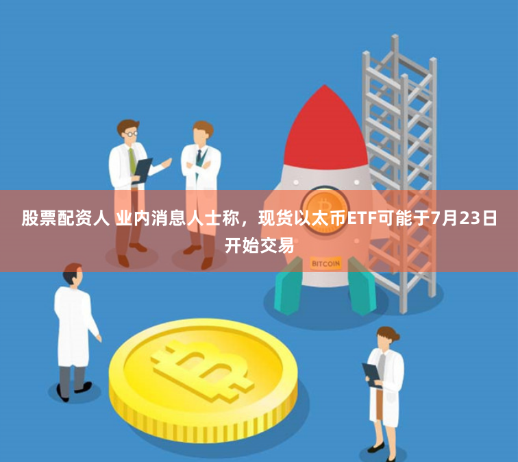 股票配资人 业内消息人士称，现货以太币ETF可能于7月23日开始交易