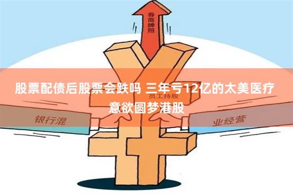 股票配债后股票会跌吗 三年亏12亿的太美医疗 意欲圆梦港股