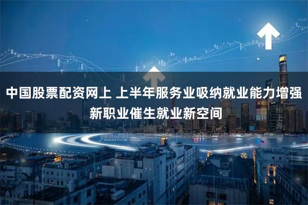 中国股票配资网上 上半年服务业吸纳就业能力增强 新职业催生就业新空间