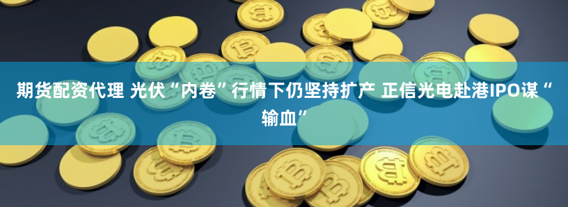 期货配资代理 光伏“内卷”行情下仍坚持扩产 正信光电赴港IPO谋“输血”