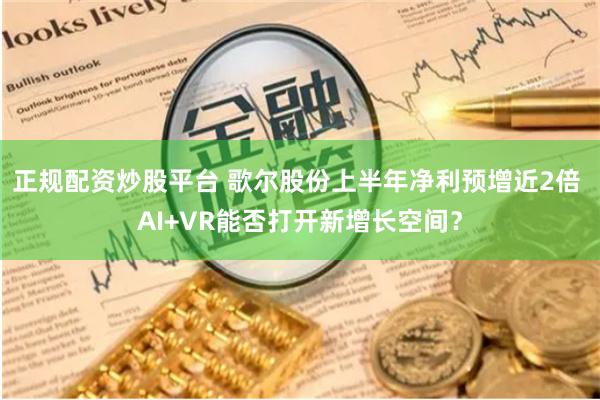 正规配资炒股平台 歌尔股份上半年净利预增近2倍 AI+VR能否打开新增长空间？