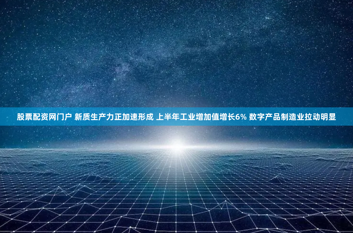 股票配资网门户 新质生产力正加速形成 上半年工业增加值增长6% 数字产品制造业拉动明显