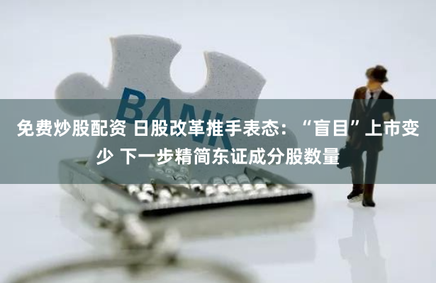 免费炒股配资 日股改革推手表态：“盲目”上市变少 下一步精简东证成分股数量