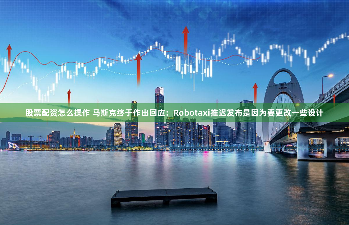 股票配资怎么操作 马斯克终于作出回应：Robotaxi推迟发布是因为要更改一些设计