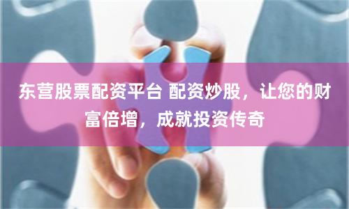 东营股票配资平台 配资炒股，让您的财富倍增，成就投资传奇
