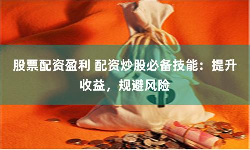 股票配资盈利 配资炒股必备技能：提升收益，规避风险