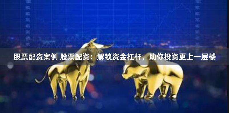 股票配资案例 股票配资：解锁资金杠杆，助你投资更上一层楼