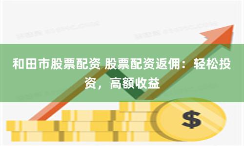 和田市股票配资 股票配资返佣：轻松投资，高额收益