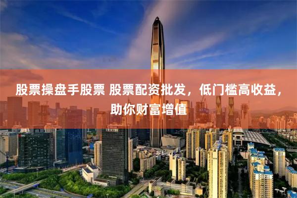 股票操盘手股票 股票配资批发，低门槛高收益，助你财富增值