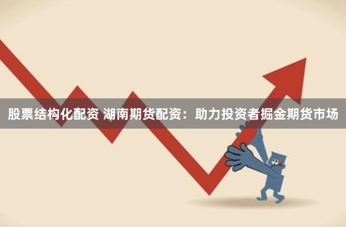 股票结构化配资 湖南期货配资：助力投资者掘金期货市场