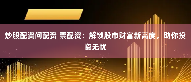 炒股配资问配资 票配资：解锁股市财富新高度，助你投资无忧