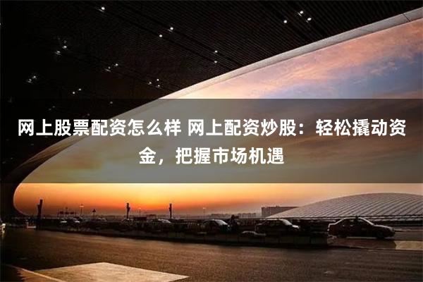 网上股票配资怎么样 网上配资炒股：轻松撬动资金，把握市场机遇