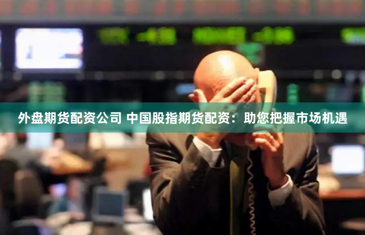 外盘期货配资公司 中国股指期货配资：助您把握市场机遇