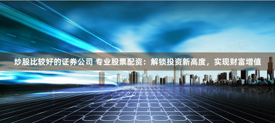 炒股比较好的证券公司 专业股票配资：解锁投资新高度，实现财富增值