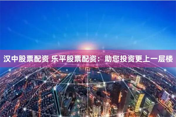 汉中股票配资 乐平股票配资：助您投资更上一层楼