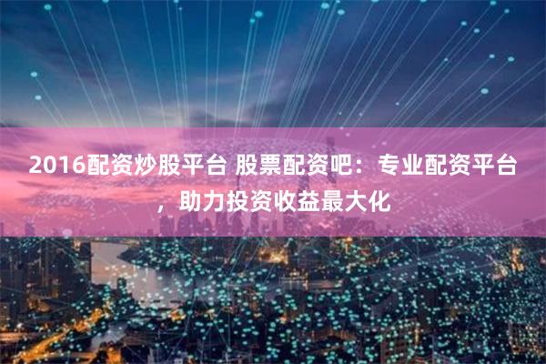 2016配资炒股平台 股票配资吧：专业配资平台，助力投资收益最大化