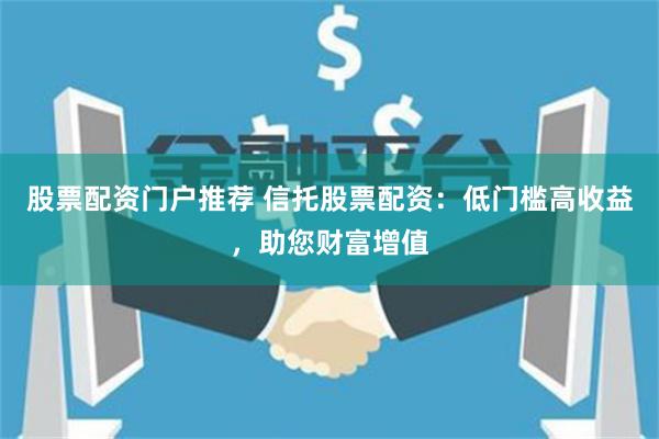 股票配资门户推荐 信托股票配资:低门槛高收益,助您财富增值