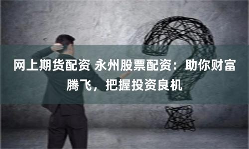 网上期货配资 永州股票配资：助你财富腾飞，把握投资良机