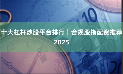 十大杠杆炒股平台排行｜合规股指配资推荐2025