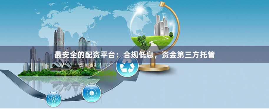 最安全的配资平台：合规低息，资金第三方托管
